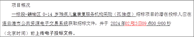项目概况 一标段-赣榆区 0-14 岁残疾儿童康复服务机构采购（孤独症）招标项目的潜在投标人应在连云港市公共资源电子交易系统获取招标文件，并于 2024 年 02月23日 09 点 00 分 00 秒 （北京时间）前上传电子投标文件。 